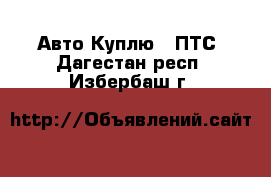 Авто Куплю - ПТС. Дагестан респ.,Избербаш г.